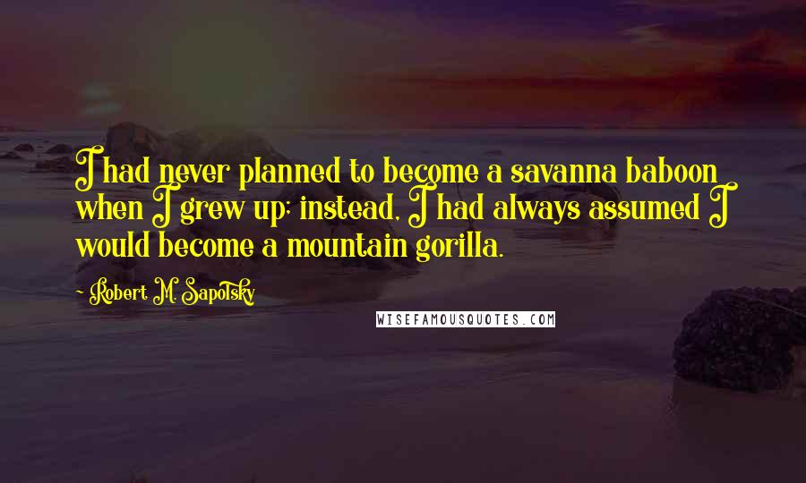 Robert M. Sapolsky Quotes: I had never planned to become a savanna baboon when I grew up; instead, I had always assumed I would become a mountain gorilla.