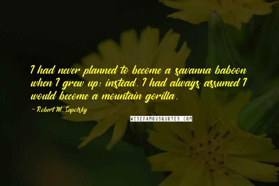 Robert M. Sapolsky Quotes: I had never planned to become a savanna baboon when I grew up; instead, I had always assumed I would become a mountain gorilla.