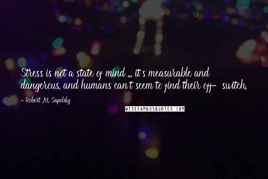 Robert M. Sapolsky Quotes: Stress is not a state of mind ... it's measurable and dangerous, and humans can't seem to find their off-switch.