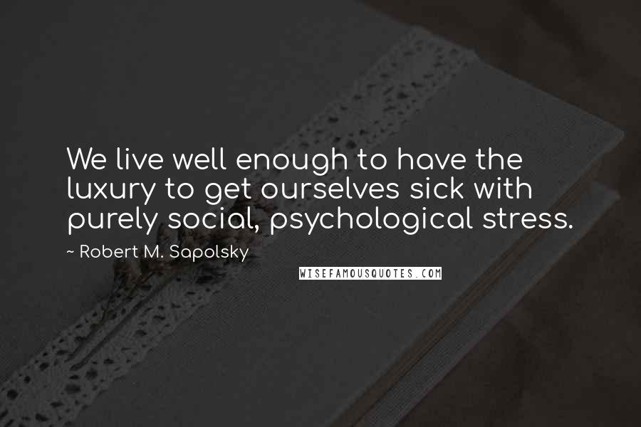 Robert M. Sapolsky Quotes: We live well enough to have the luxury to get ourselves sick with purely social, psychological stress.