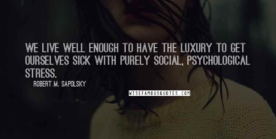 Robert M. Sapolsky Quotes: We live well enough to have the luxury to get ourselves sick with purely social, psychological stress.