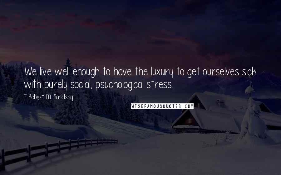 Robert M. Sapolsky Quotes: We live well enough to have the luxury to get ourselves sick with purely social, psychological stress.