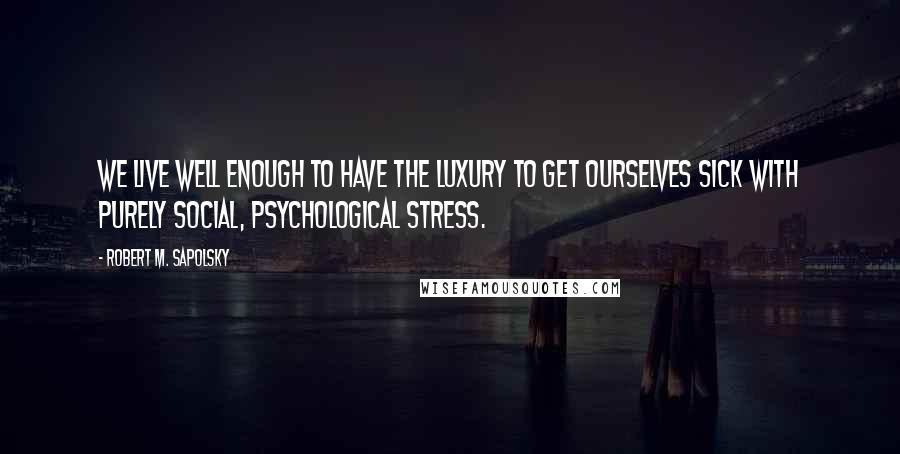 Robert M. Sapolsky Quotes: We live well enough to have the luxury to get ourselves sick with purely social, psychological stress.