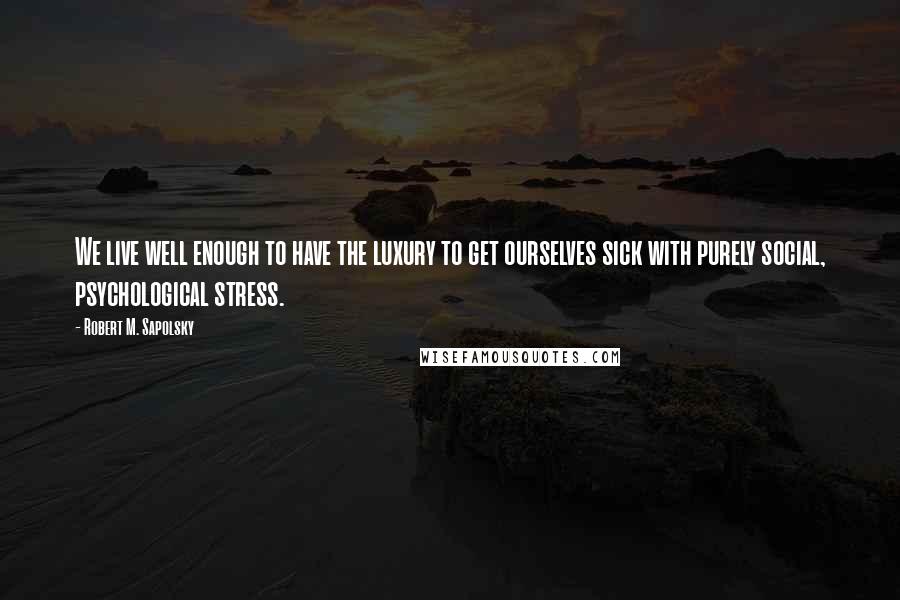 Robert M. Sapolsky Quotes: We live well enough to have the luxury to get ourselves sick with purely social, psychological stress.