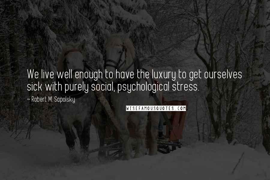 Robert M. Sapolsky Quotes: We live well enough to have the luxury to get ourselves sick with purely social, psychological stress.