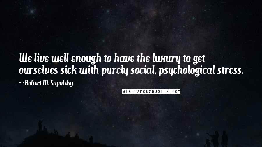 Robert M. Sapolsky Quotes: We live well enough to have the luxury to get ourselves sick with purely social, psychological stress.