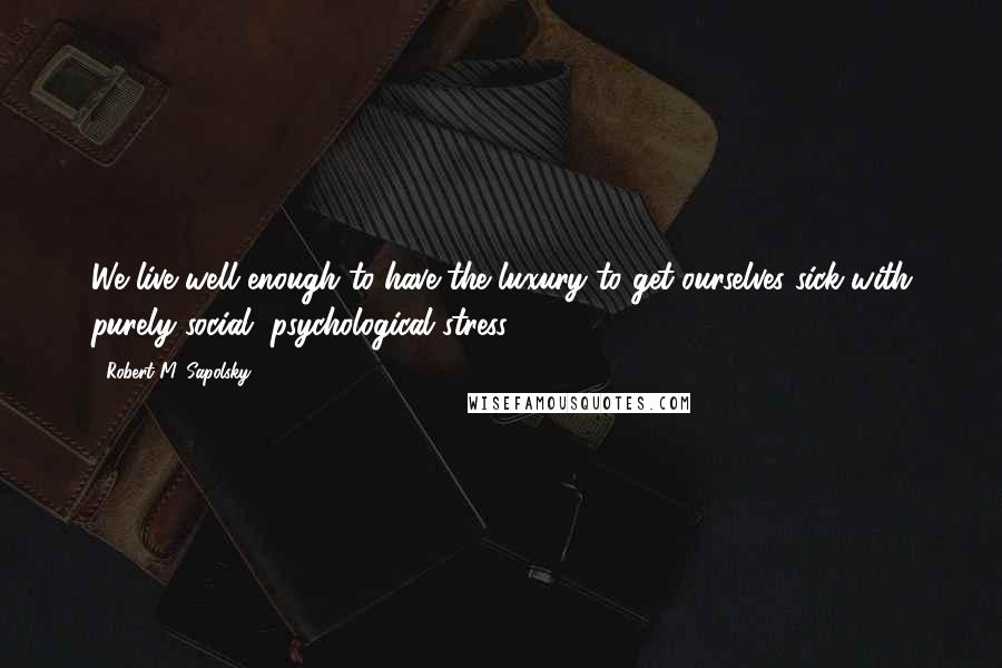 Robert M. Sapolsky Quotes: We live well enough to have the luxury to get ourselves sick with purely social, psychological stress.