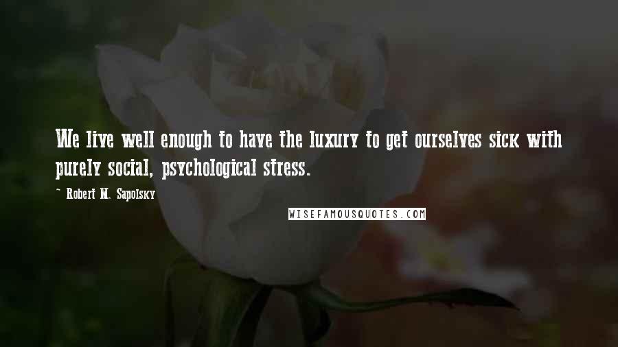 Robert M. Sapolsky Quotes: We live well enough to have the luxury to get ourselves sick with purely social, psychological stress.