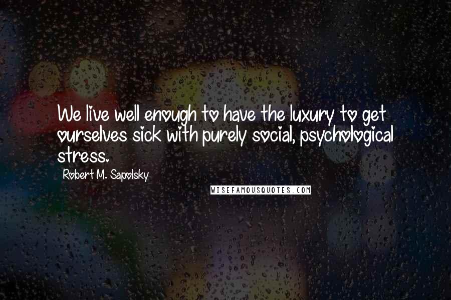 Robert M. Sapolsky Quotes: We live well enough to have the luxury to get ourselves sick with purely social, psychological stress.