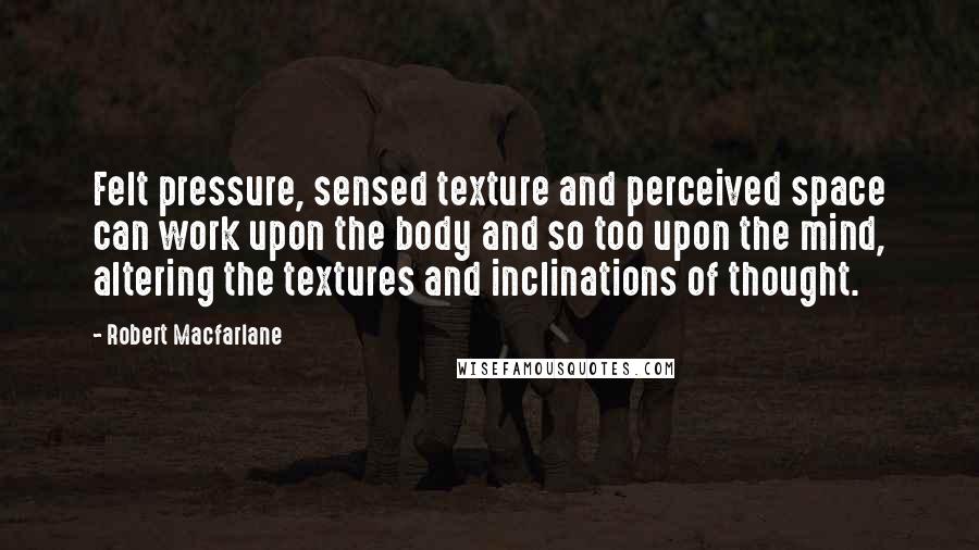 Robert Macfarlane Quotes: Felt pressure, sensed texture and perceived space can work upon the body and so too upon the mind, altering the textures and inclinations of thought.