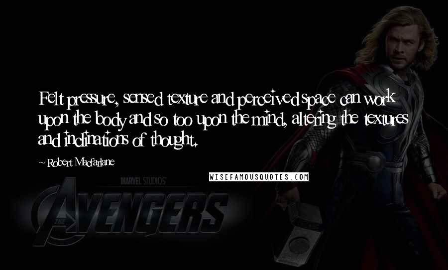 Robert Macfarlane Quotes: Felt pressure, sensed texture and perceived space can work upon the body and so too upon the mind, altering the textures and inclinations of thought.