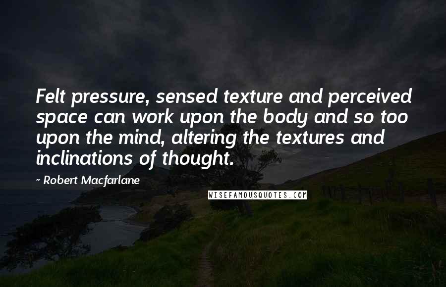 Robert Macfarlane Quotes: Felt pressure, sensed texture and perceived space can work upon the body and so too upon the mind, altering the textures and inclinations of thought.