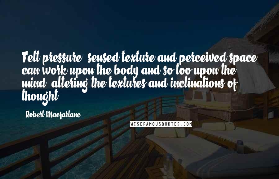 Robert Macfarlane Quotes: Felt pressure, sensed texture and perceived space can work upon the body and so too upon the mind, altering the textures and inclinations of thought.
