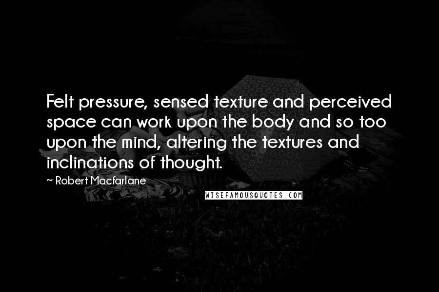 Robert Macfarlane Quotes: Felt pressure, sensed texture and perceived space can work upon the body and so too upon the mind, altering the textures and inclinations of thought.