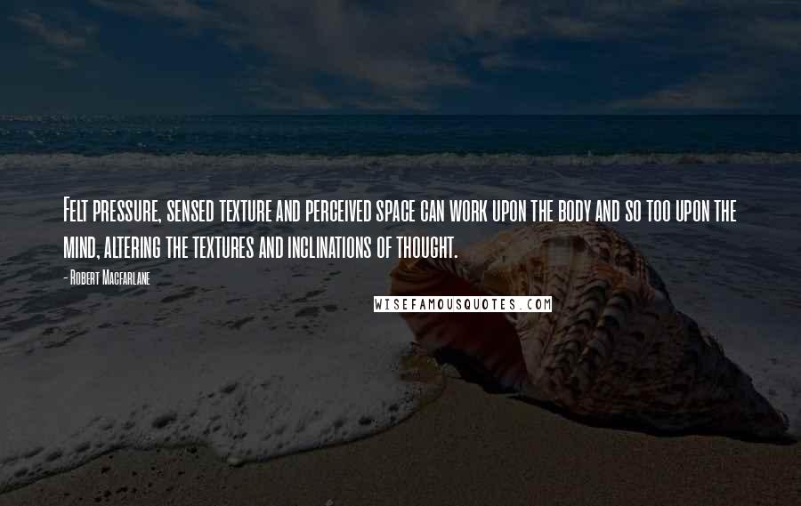 Robert Macfarlane Quotes: Felt pressure, sensed texture and perceived space can work upon the body and so too upon the mind, altering the textures and inclinations of thought.