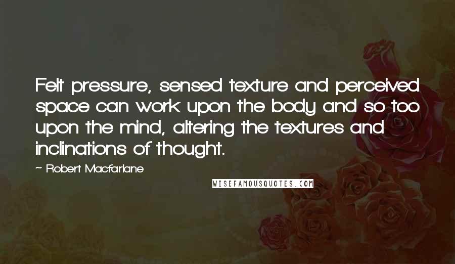 Robert Macfarlane Quotes: Felt pressure, sensed texture and perceived space can work upon the body and so too upon the mind, altering the textures and inclinations of thought.