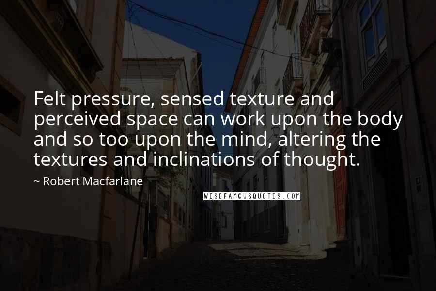 Robert Macfarlane Quotes: Felt pressure, sensed texture and perceived space can work upon the body and so too upon the mind, altering the textures and inclinations of thought.