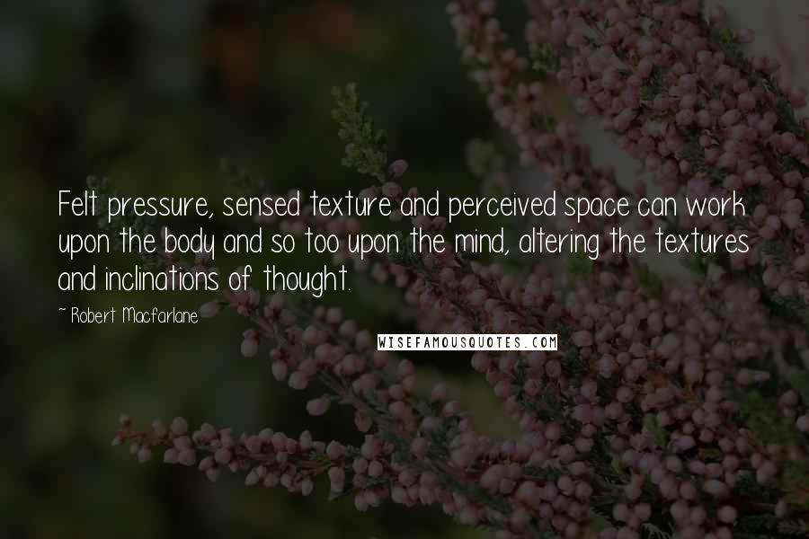 Robert Macfarlane Quotes: Felt pressure, sensed texture and perceived space can work upon the body and so too upon the mind, altering the textures and inclinations of thought.