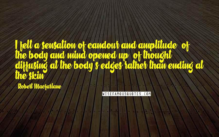 Robert Macfarlane Quotes: I felt a sensation of candour and amplitude, of the body and mind opened up, of thought diffusing at the body's edges rather than ending at the skin.