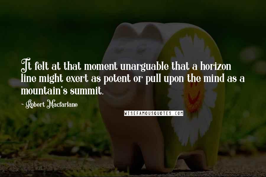 Robert Macfarlane Quotes: It felt at that moment unarguable that a horizon line might exert as potent or pull upon the mind as a mountain's summit.