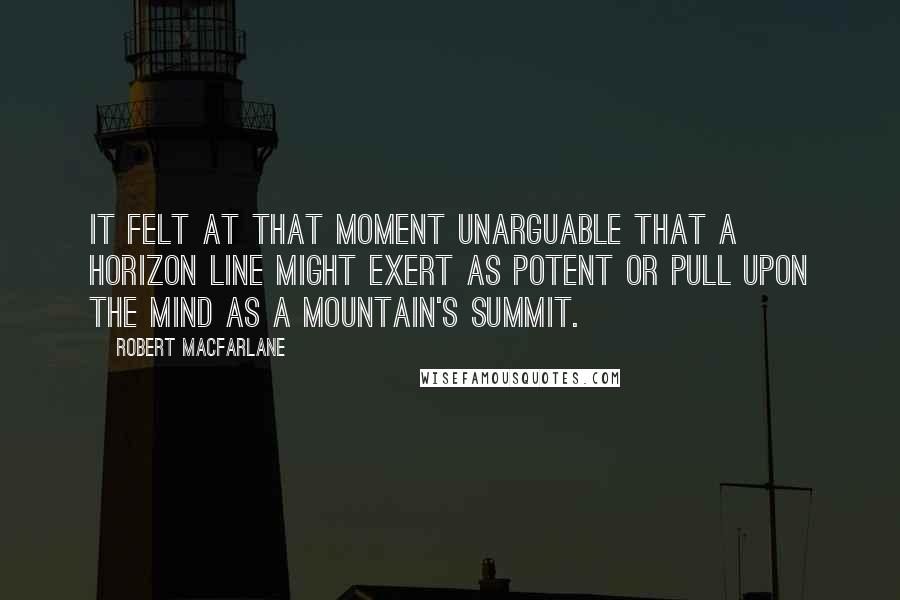 Robert Macfarlane Quotes: It felt at that moment unarguable that a horizon line might exert as potent or pull upon the mind as a mountain's summit.