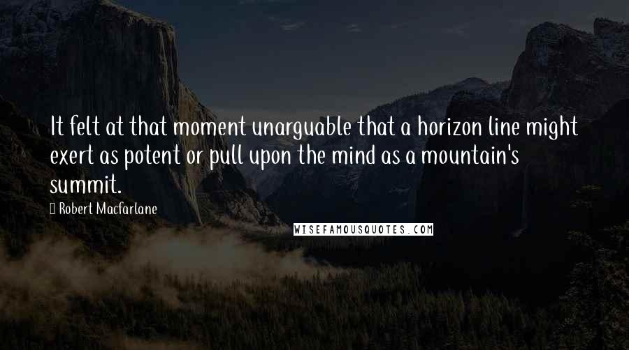 Robert Macfarlane Quotes: It felt at that moment unarguable that a horizon line might exert as potent or pull upon the mind as a mountain's summit.