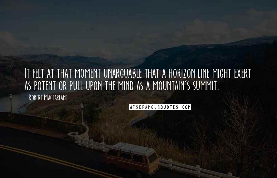 Robert Macfarlane Quotes: It felt at that moment unarguable that a horizon line might exert as potent or pull upon the mind as a mountain's summit.