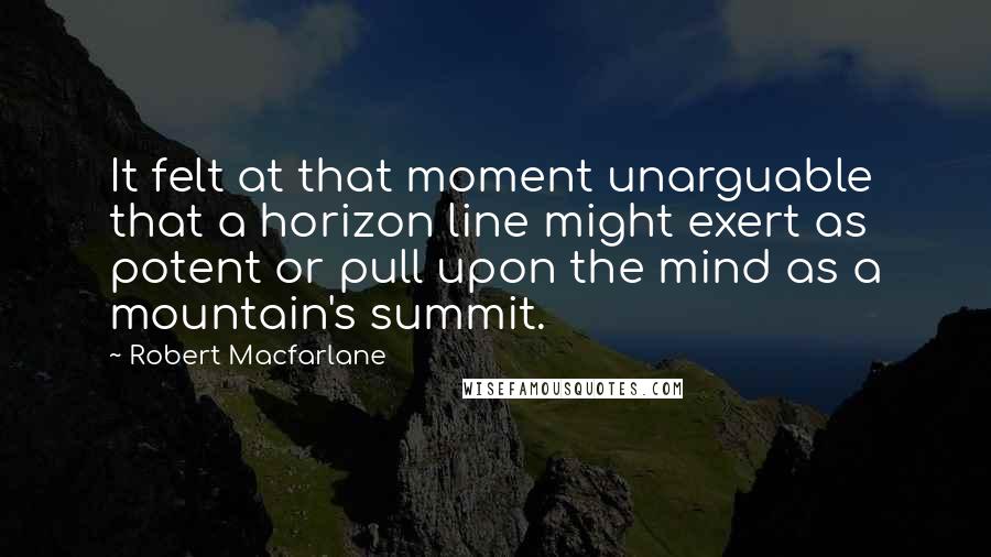 Robert Macfarlane Quotes: It felt at that moment unarguable that a horizon line might exert as potent or pull upon the mind as a mountain's summit.