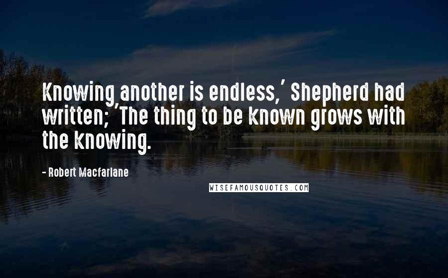 Robert Macfarlane Quotes: Knowing another is endless,' Shepherd had written; 'The thing to be known grows with the knowing.