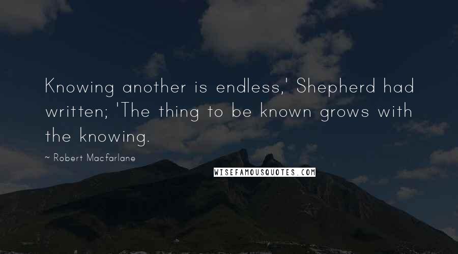 Robert Macfarlane Quotes: Knowing another is endless,' Shepherd had written; 'The thing to be known grows with the knowing.