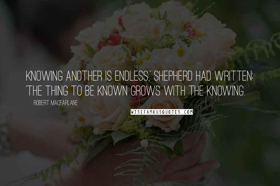 Robert Macfarlane Quotes: Knowing another is endless,' Shepherd had written; 'The thing to be known grows with the knowing.