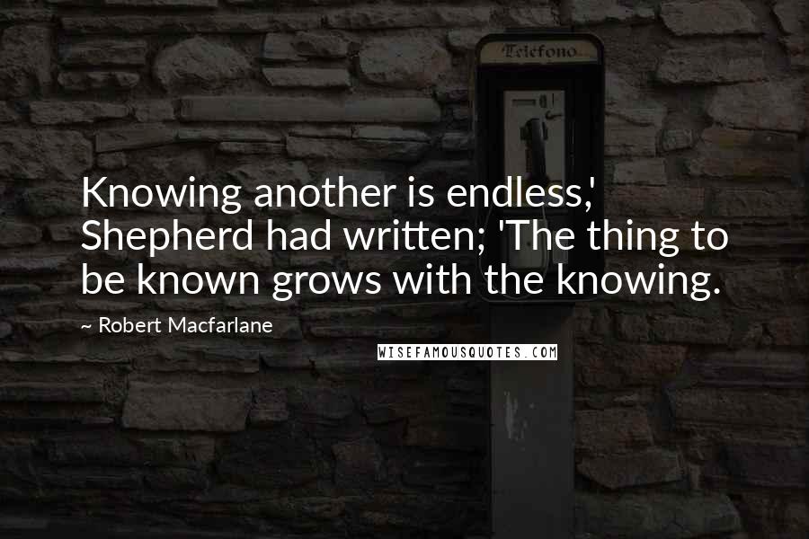 Robert Macfarlane Quotes: Knowing another is endless,' Shepherd had written; 'The thing to be known grows with the knowing.