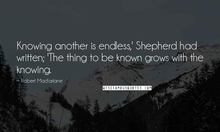 Robert Macfarlane Quotes: Knowing another is endless,' Shepherd had written; 'The thing to be known grows with the knowing.