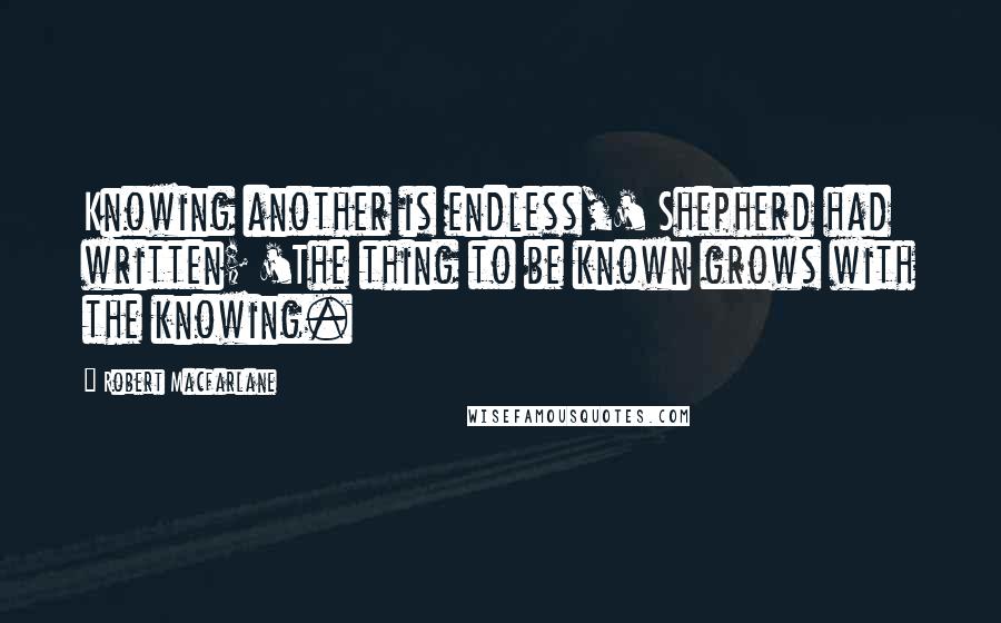 Robert Macfarlane Quotes: Knowing another is endless,' Shepherd had written; 'The thing to be known grows with the knowing.