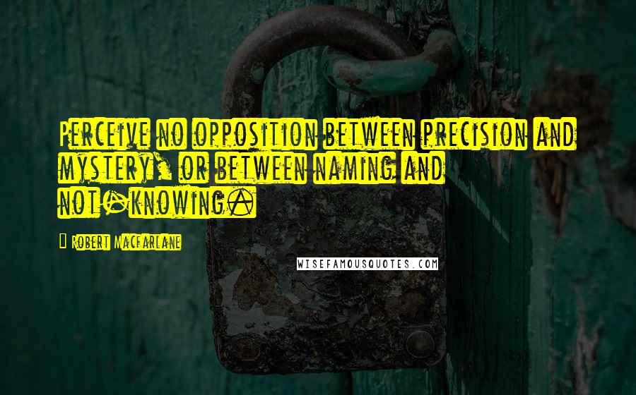 Robert Macfarlane Quotes: Perceive no opposition between precision and mystery, or between naming and not-knowing.