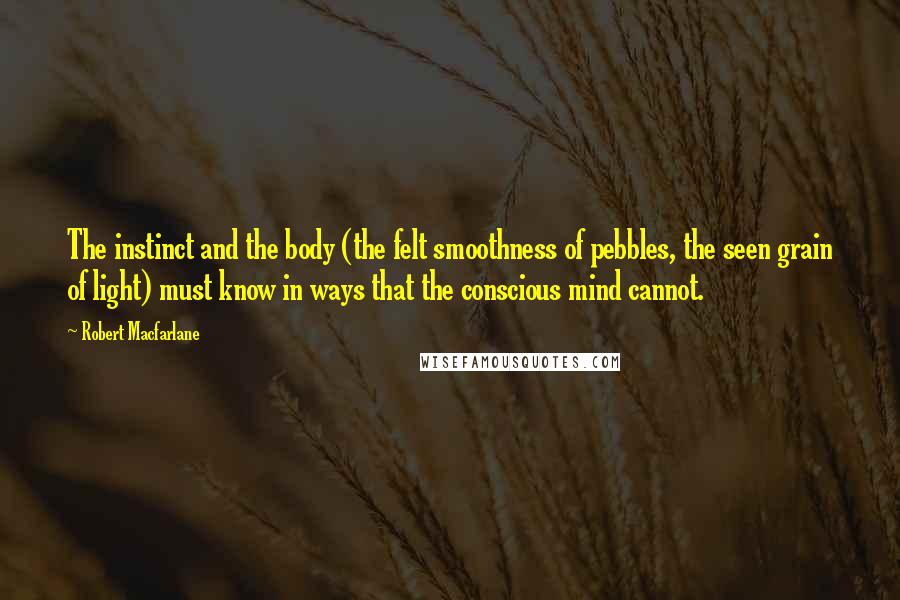 Robert Macfarlane Quotes: The instinct and the body (the felt smoothness of pebbles, the seen grain of light) must know in ways that the conscious mind cannot.