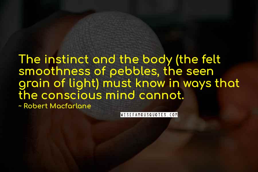 Robert Macfarlane Quotes: The instinct and the body (the felt smoothness of pebbles, the seen grain of light) must know in ways that the conscious mind cannot.