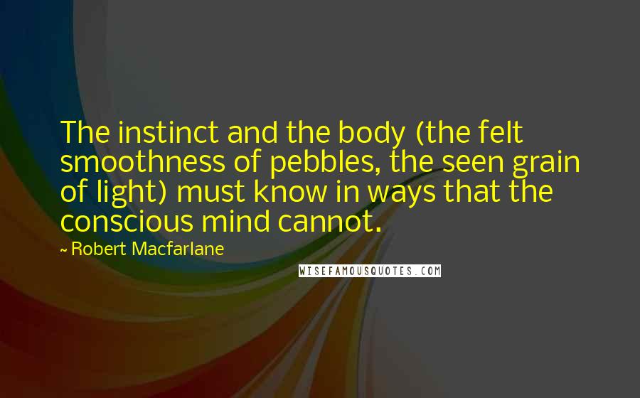 Robert Macfarlane Quotes: The instinct and the body (the felt smoothness of pebbles, the seen grain of light) must know in ways that the conscious mind cannot.