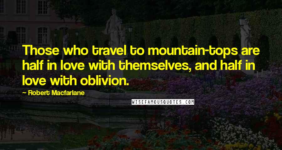 Robert Macfarlane Quotes: Those who travel to mountain-tops are half in love with themselves, and half in love with oblivion.