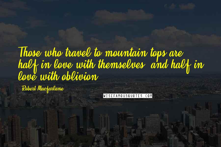 Robert Macfarlane Quotes: Those who travel to mountain-tops are half in love with themselves, and half in love with oblivion.