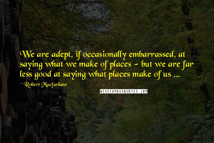 Robert Macfarlane Quotes: We are adept, if occasionally embarrassed, at saying what we make of places - but we are far less good at saying what places make of us ...