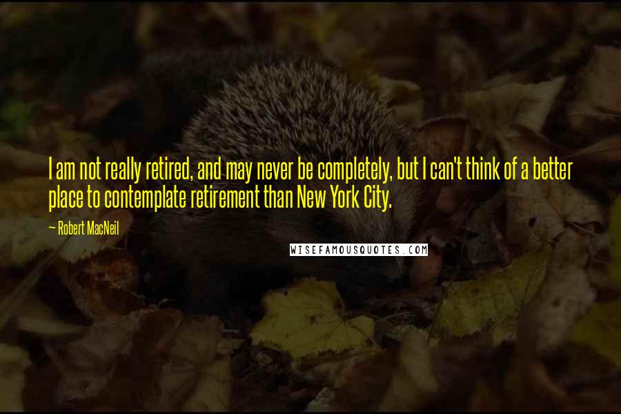 Robert MacNeil Quotes: I am not really retired, and may never be completely, but I can't think of a better place to contemplate retirement than New York City.