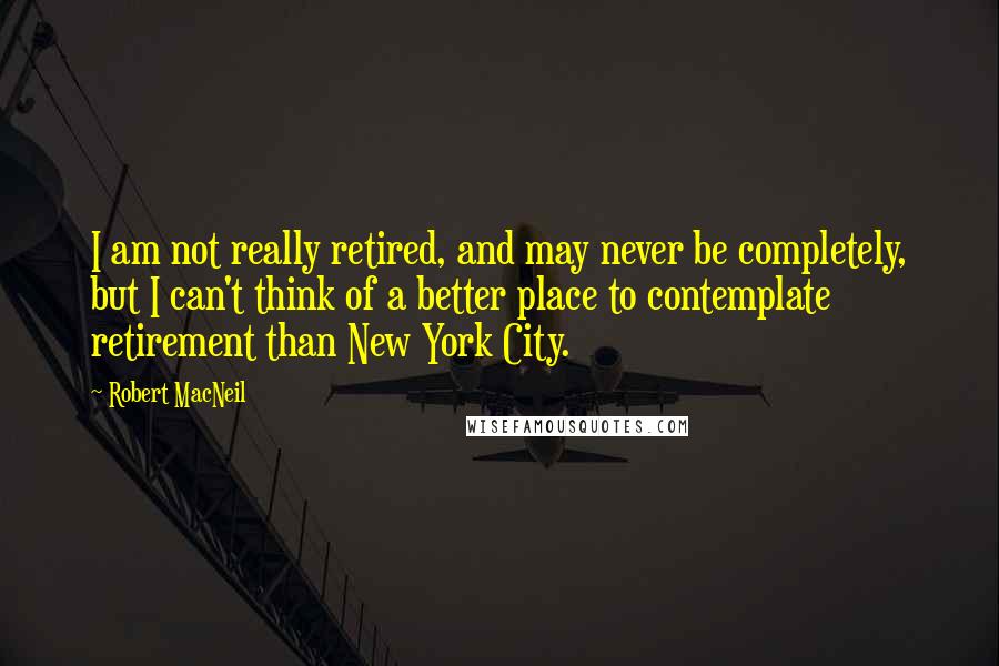 Robert MacNeil Quotes: I am not really retired, and may never be completely, but I can't think of a better place to contemplate retirement than New York City.