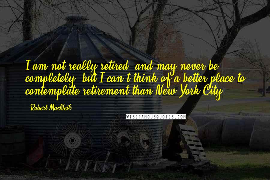 Robert MacNeil Quotes: I am not really retired, and may never be completely, but I can't think of a better place to contemplate retirement than New York City.