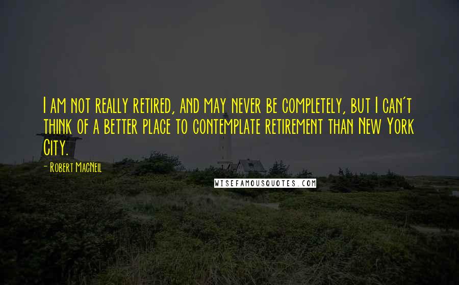 Robert MacNeil Quotes: I am not really retired, and may never be completely, but I can't think of a better place to contemplate retirement than New York City.