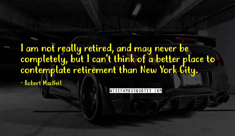 Robert MacNeil Quotes: I am not really retired, and may never be completely, but I can't think of a better place to contemplate retirement than New York City.