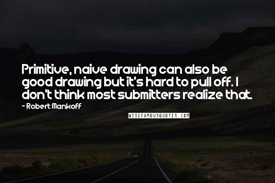 Robert Mankoff Quotes: Primitive, naive drawing can also be good drawing but it's hard to pull off. I don't think most submitters realize that.