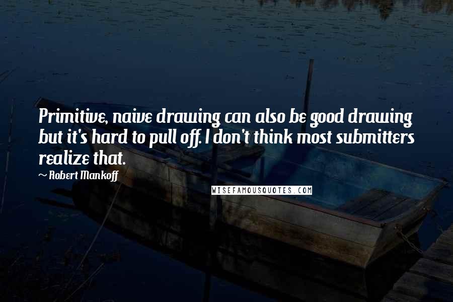 Robert Mankoff Quotes: Primitive, naive drawing can also be good drawing but it's hard to pull off. I don't think most submitters realize that.