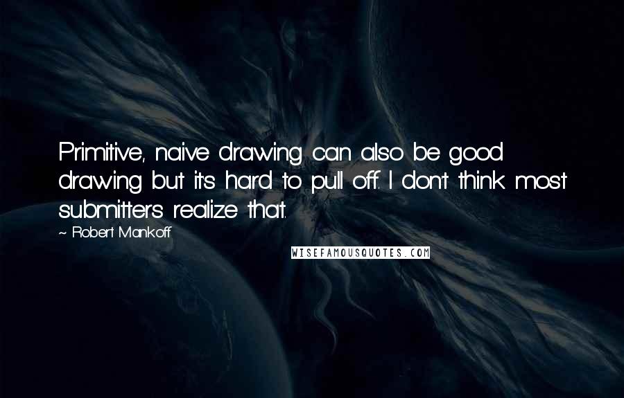 Robert Mankoff Quotes: Primitive, naive drawing can also be good drawing but it's hard to pull off. I don't think most submitters realize that.