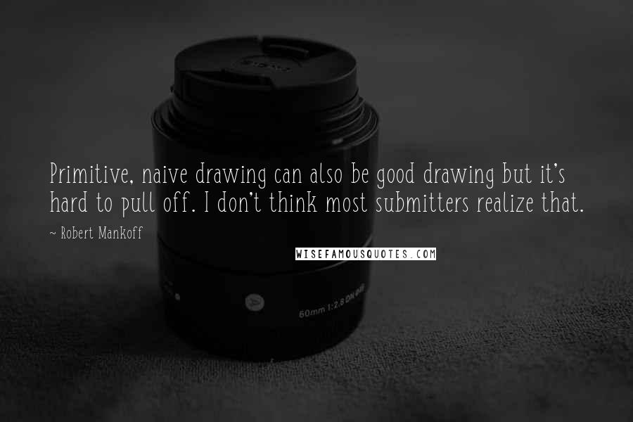 Robert Mankoff Quotes: Primitive, naive drawing can also be good drawing but it's hard to pull off. I don't think most submitters realize that.